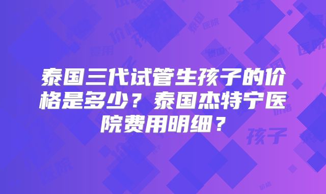 泰国三代试管生孩子的价格是多少？泰国杰特宁医院费用明细？