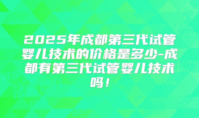 2025年成都第三代试管婴儿技术的价格是多少-成都有第三代试管婴儿技术吗！