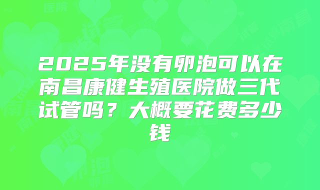 2025年没有卵泡可以在南昌康健生殖医院做三代试管吗？大概要花费多少钱