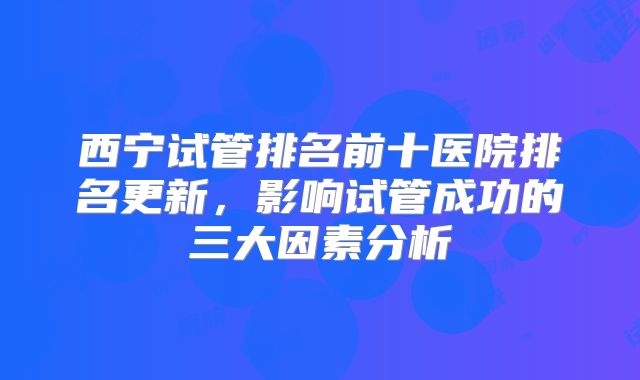 西宁试管排名前十医院排名更新，影响试管成功的三大因素分析