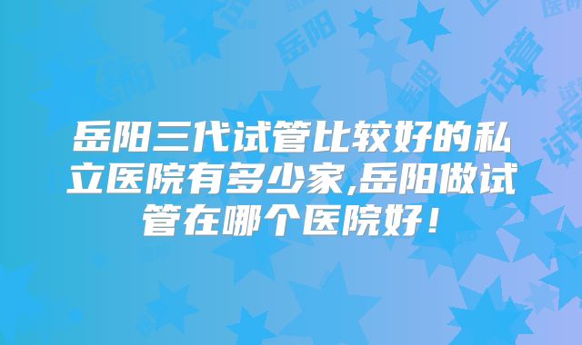 岳阳三代试管比较好的私立医院有多少家,岳阳做试管在哪个医院好！