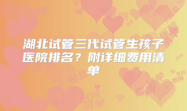 湖北试管三代试管生孩子医院排名？附详细费用清单