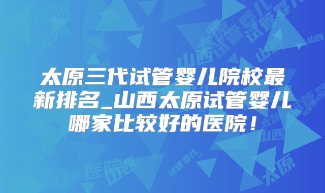 太原三代试管婴儿院校最新排名_山西太原试管婴儿哪家比较好的医院！