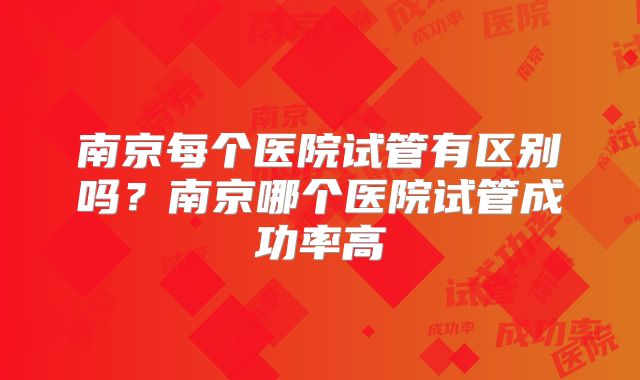 南京每个医院试管有区别吗？南京哪个医院试管成功率高