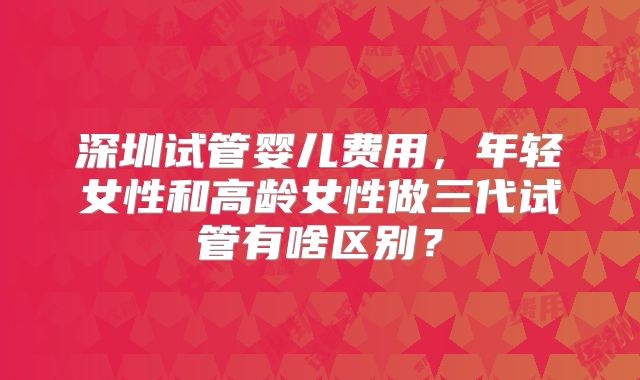 深圳试管婴儿费用，年轻女性和高龄女性做三代试管有啥区别？