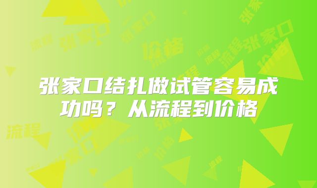 张家口结扎做试管容易成功吗？从流程到价格