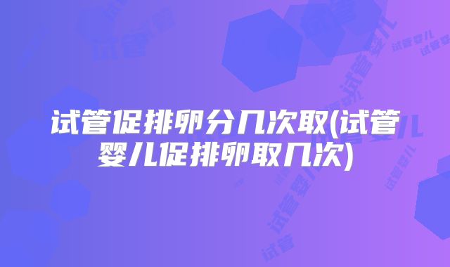 试管促排卵分几次取(试管婴儿促排卵取几次)