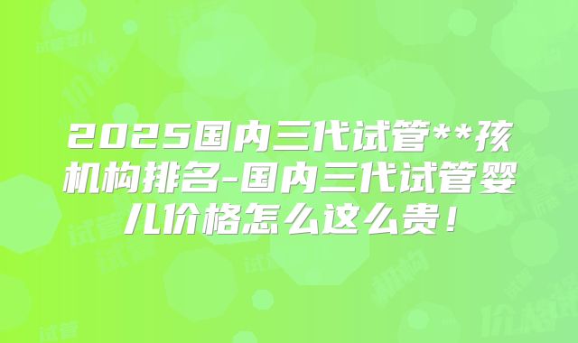 2025国内三代试管**孩机构排名-国内三代试管婴儿价格怎么这么贵！