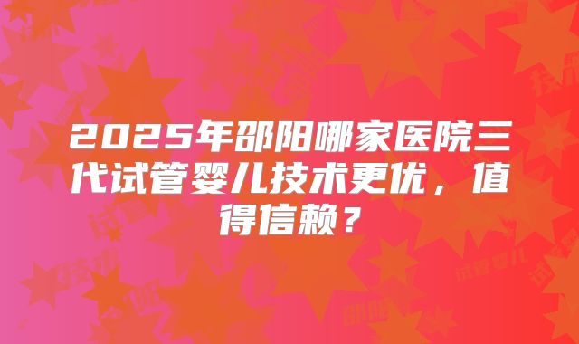 2025年邵阳哪家医院三代试管婴儿技术更优，值得信赖？