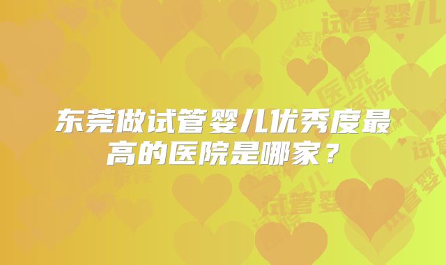 东莞做试管婴儿优秀度最高的医院是哪家？