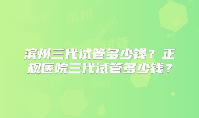 滨州三代试管多少钱？正规医院三代试管多少钱？