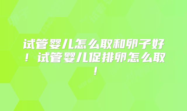 试管婴儿怎么取和卵子好！试管婴儿促排卵怎么取！