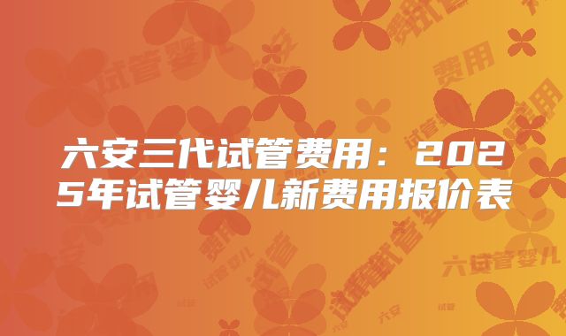 六安三代试管费用：2025年试管婴儿新费用报价表