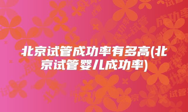 北京试管成功率有多高(北京试管婴儿成功率)