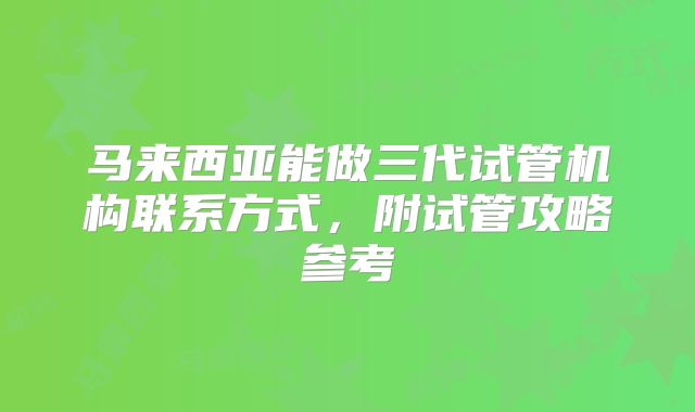 马来西亚能做三代试管机构联系方式，附试管攻略参考