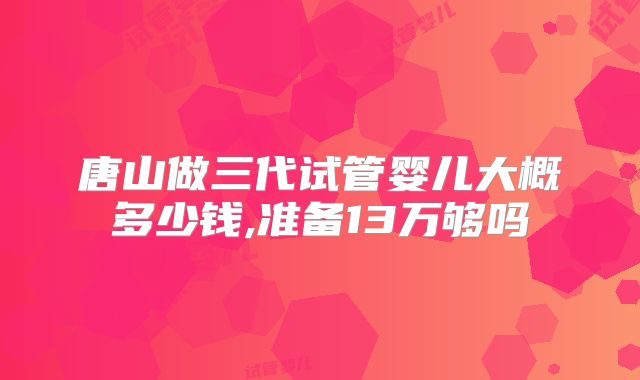 唐山做三代试管婴儿大概多少钱,准备13万够吗
