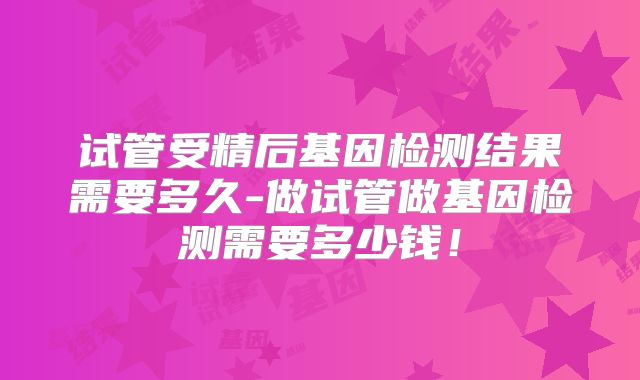试管受精后基因检测结果需要多久-做试管做基因检测需要多少钱！