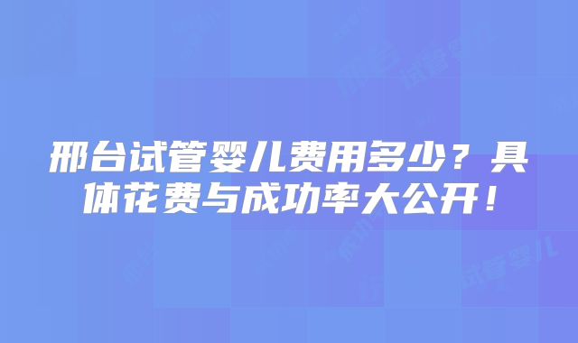 邢台试管婴儿费用多少?具体花费与成功率大公开!
