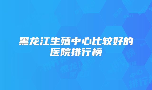 黑龙江生殖中心比较好的医院排行榜