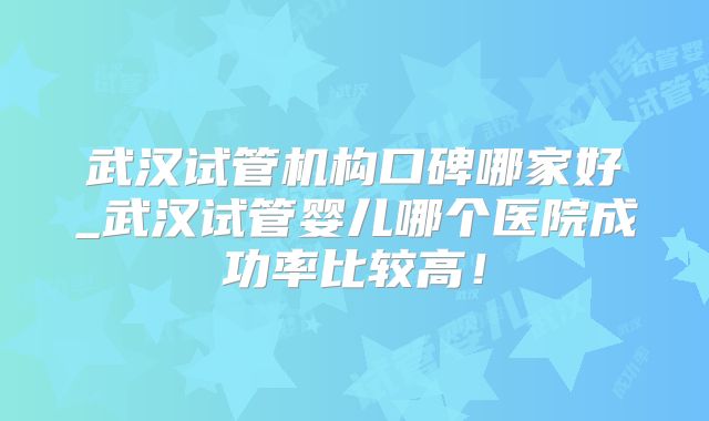武汉试管机构口碑哪家好_武汉试管婴儿哪个医院成功率比较高！