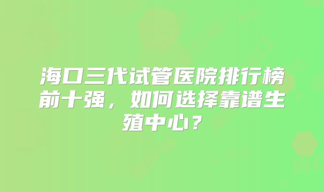 海口三代试管医院排行榜前十强，如何选择靠谱生殖中心？