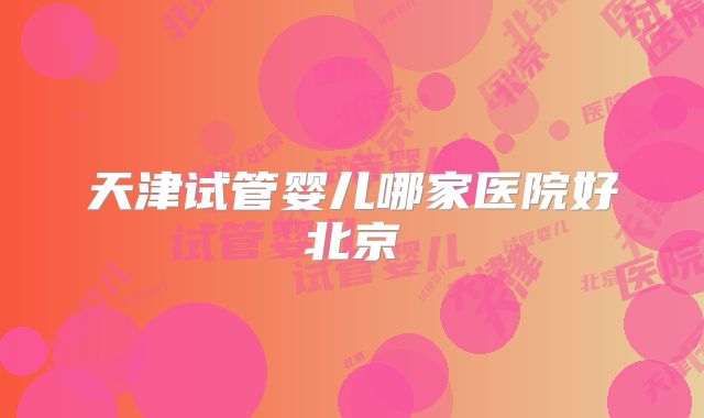 天津试管婴儿哪家医院好北京