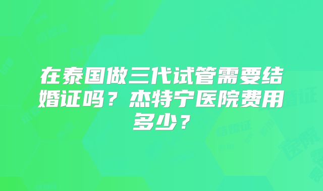 在泰国做三代试管需要结婚证吗?杰特宁医院费用多少?