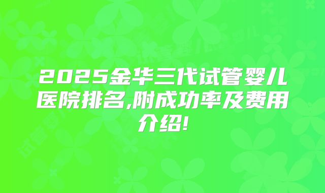 2025金华三代试管婴儿医院排名,附成功率及费用介绍!