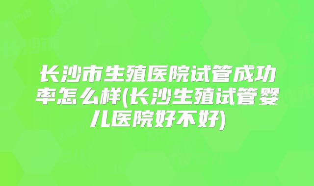 长沙市生殖医院试管成功率怎么样(长沙生殖试管婴儿医院好不好)