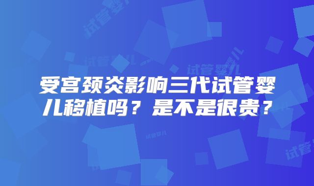 受宫颈炎影响三代试管婴儿移植吗？是不是很贵？