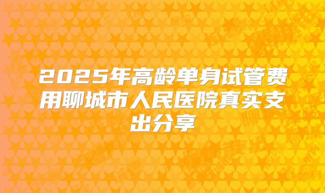 2025年高龄单身试管费用聊城市人民医院真实支出分享