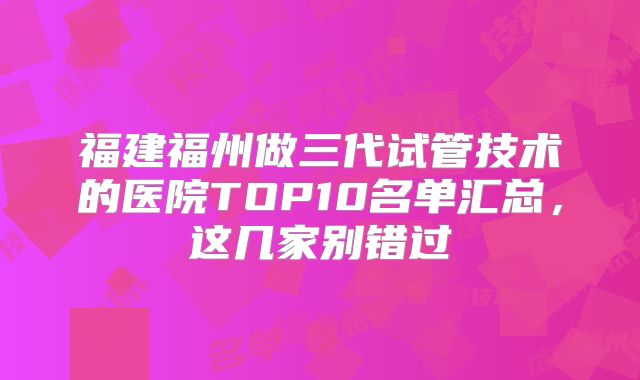 福建福州做三代试管技术的医院TOP10名单汇总，这几家别错过