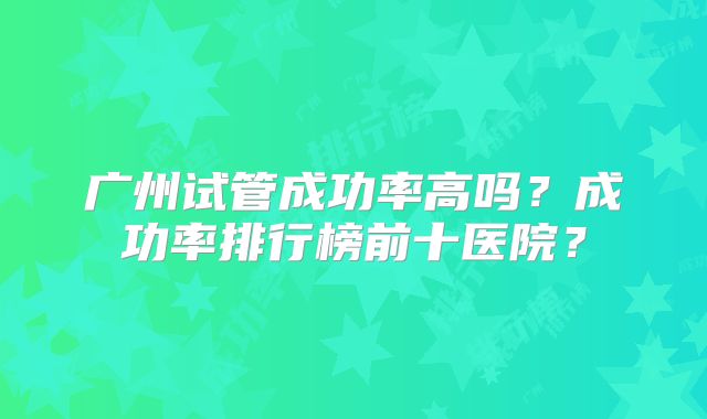 广州试管成功率高吗？成功率排行榜前十医院？