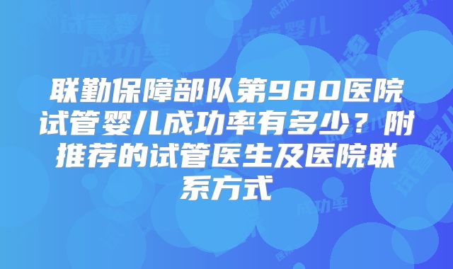 联勤保障部队第980医院试管婴儿成功率有多少？附推荐的试管医生及医院联系方式