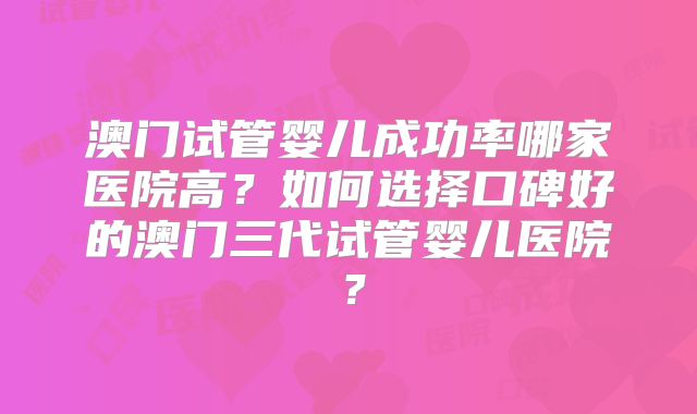 澳门试管婴儿成功率哪家医院高？如何选择口碑好的澳门三代试管婴儿医院？