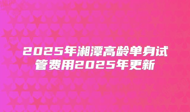 2025年湘潭高龄单身试管费用2025年更新