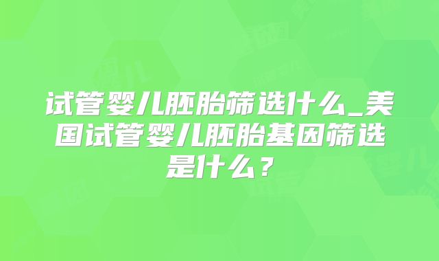 试管婴儿胚胎筛选什么_美国试管婴儿胚胎基因筛选是什么？