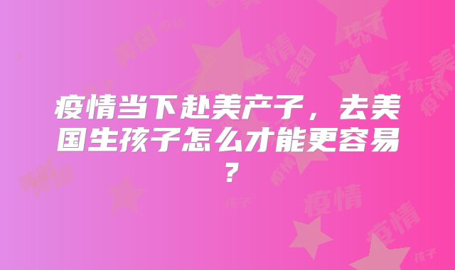 疫情当下赴美产子，去美国生孩子怎么才能更容易？