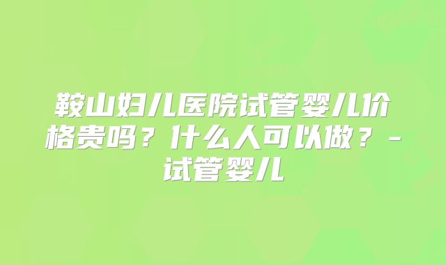 鞍山妇儿医院试管婴儿价格贵吗?什么人可以做?-试管婴儿