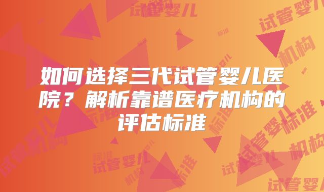 如何选择三代试管婴儿医院？解析靠谱医疗机构的评估标准