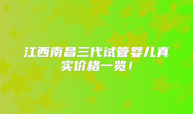 江西南昌三代试管婴儿真实价格一览！