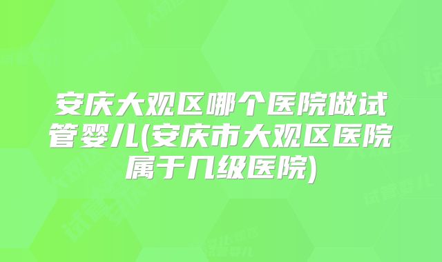 安庆大观区哪个医院做试管婴儿(安庆市大观区医院属于几级医院)