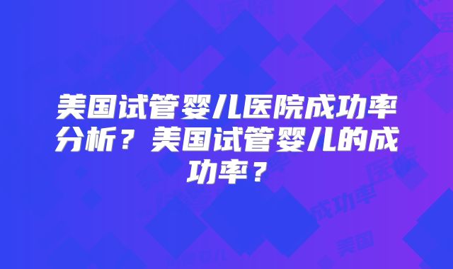美国试管婴儿医院成功率分析？美国试管婴儿的成功率？