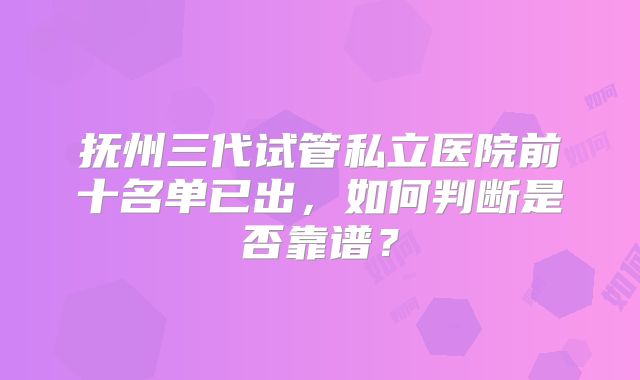 抚州三代试管私立医院前十名单已出，如何判断是否靠谱？