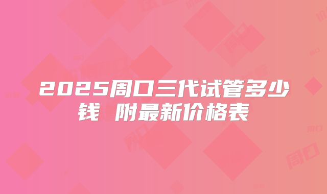 2025周口三代试管多少钱 附最新价格表