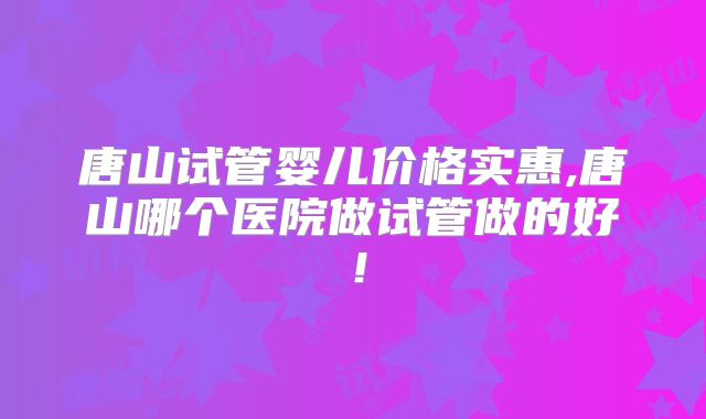 唐山试管婴儿价格实惠,唐山哪个医院做试管做的好！