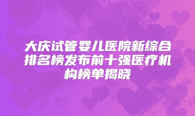 大庆试管婴儿医院新综合排名榜发布前十强医疗机构榜单揭晓