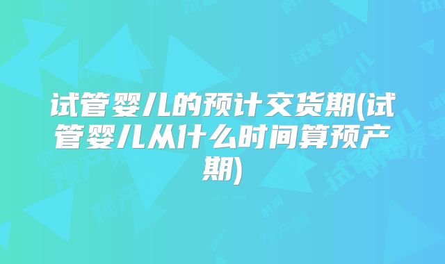 试管婴儿的预计交货期(试管婴儿从什么时间算预产期)