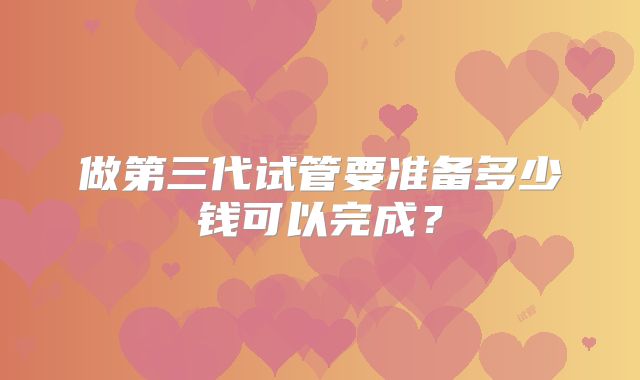 做第三代试管要准备多少钱可以完成？