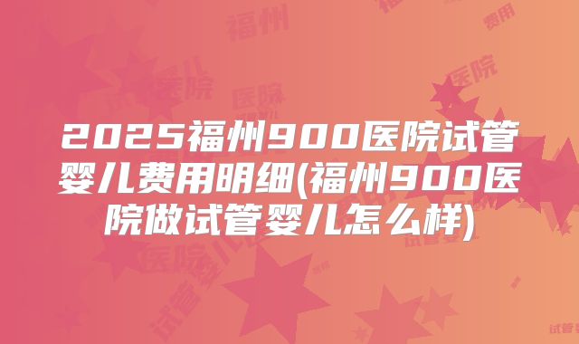 2025福州900医院试管婴儿费用明细(福州900医院做试管婴儿怎么样)
